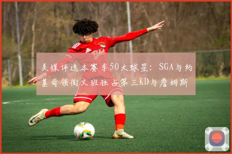 美媒评选本赛季50大球星：SGA与约基奇领衔文班独占第三KD与詹姆斯紧随其后